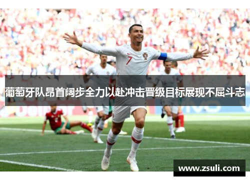 葡萄牙队昂首阔步全力以赴冲击晋级目标展现不屈斗志