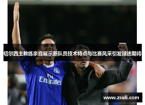 切尔西主教练亲自展示新队员技术特点与比赛风采引发球迷期待
